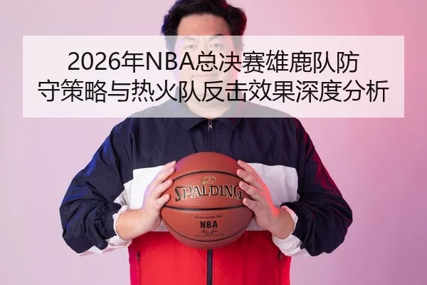 2026年NBA总决赛雄鹿队防守策略与热火队反击效果深度分析