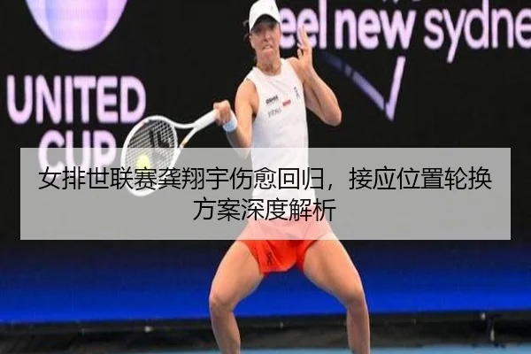 女排世联赛龚翔宇伤愈回归，接应位置轮换方案深度解析