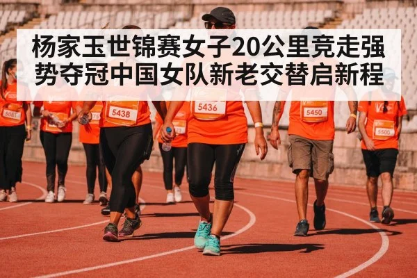 杨家玉世锦赛女子20公里竞走强势夺冠中国女队新老交替启新程